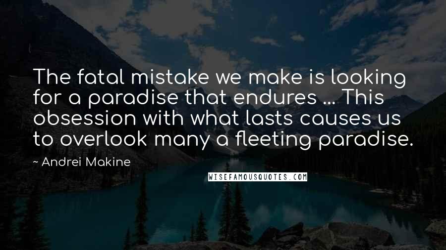 Andrei Makine Quotes: The fatal mistake we make is looking for a paradise that endures ... This obsession with what lasts causes us to overlook many a fleeting paradise.