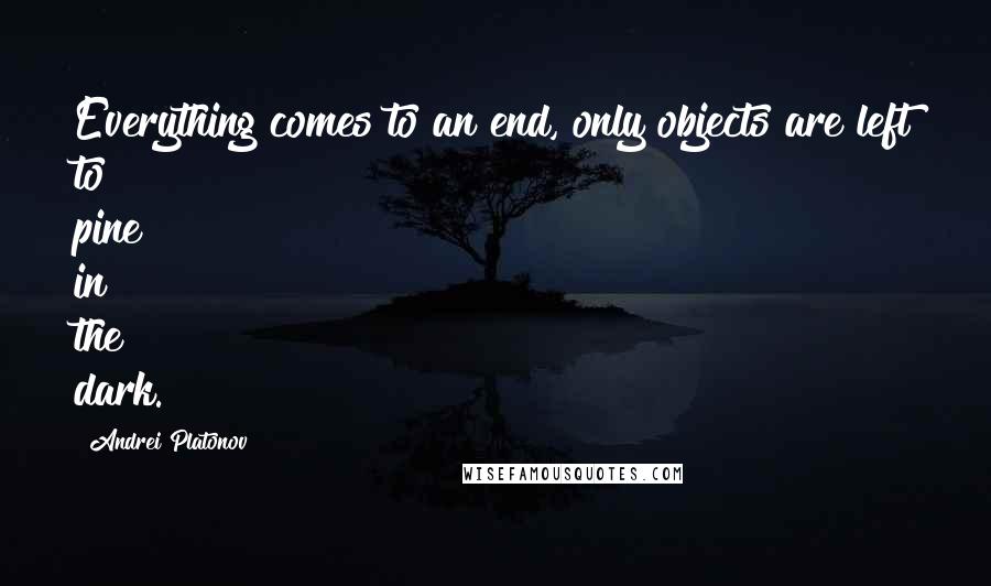 Andrei Platonov Quotes: Everything comes to an end, only objects are left to pine in the dark.