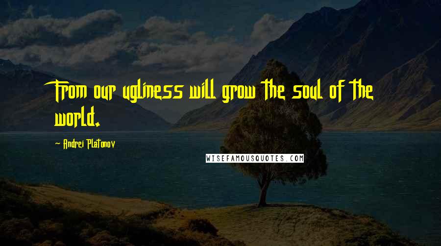 Andrei Platonov Quotes: From our ugliness will grow the soul of the world.