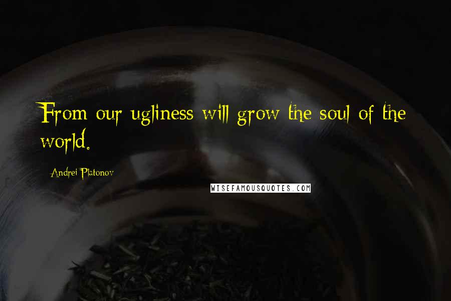 Andrei Platonov Quotes: From our ugliness will grow the soul of the world.