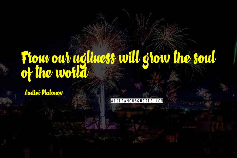 Andrei Platonov Quotes: From our ugliness will grow the soul of the world.