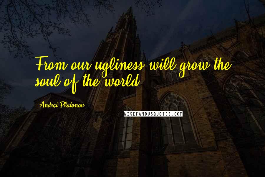 Andrei Platonov Quotes: From our ugliness will grow the soul of the world.