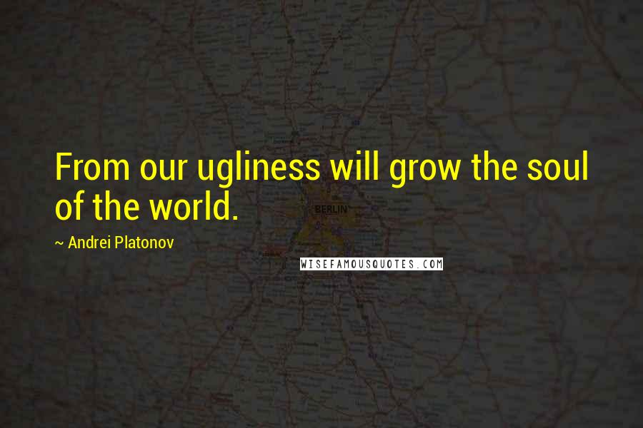 Andrei Platonov Quotes: From our ugliness will grow the soul of the world.