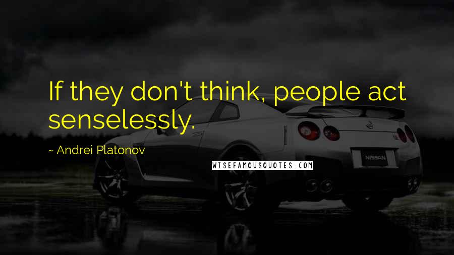 Andrei Platonov Quotes: If they don't think, people act senselessly.