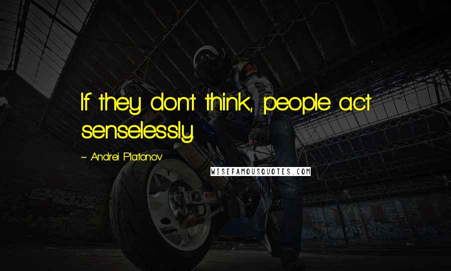 Andrei Platonov Quotes: If they don't think, people act senselessly.