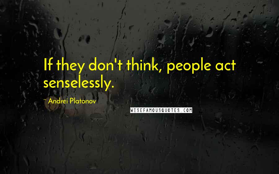 Andrei Platonov Quotes: If they don't think, people act senselessly.