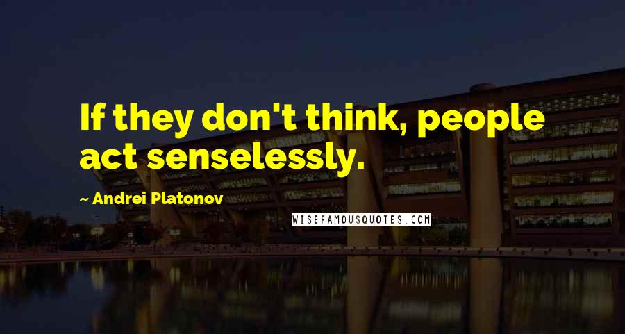 Andrei Platonov Quotes: If they don't think, people act senselessly.