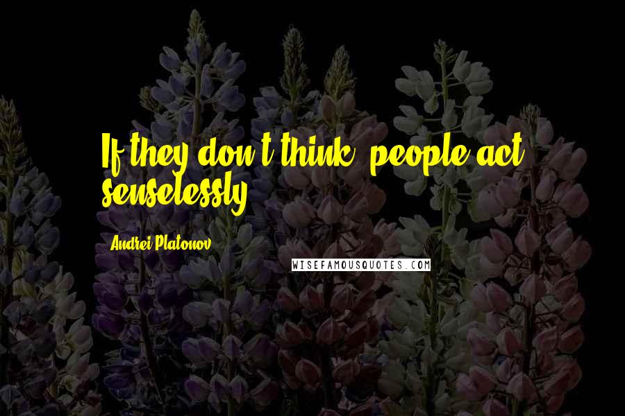 Andrei Platonov Quotes: If they don't think, people act senselessly.