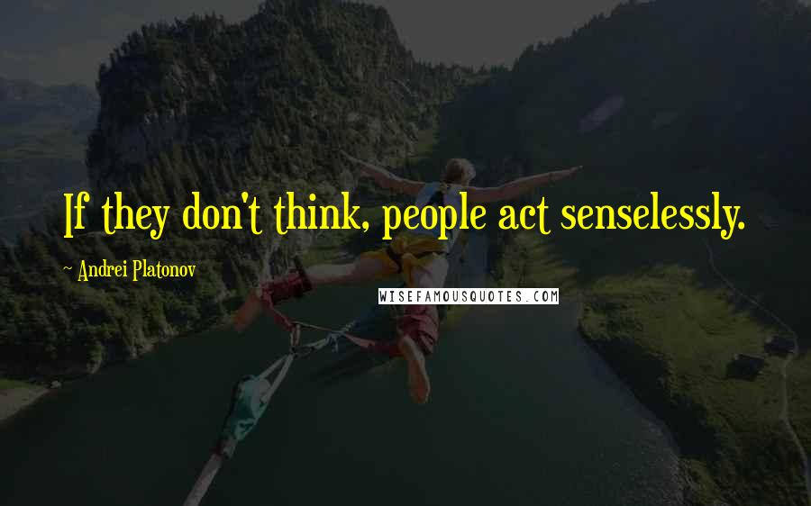 Andrei Platonov Quotes: If they don't think, people act senselessly.