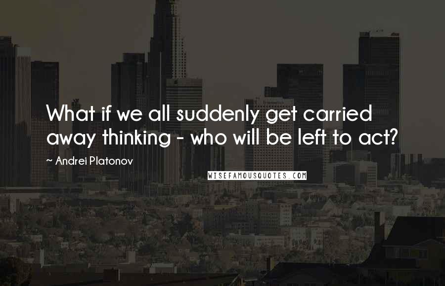 Andrei Platonov Quotes: What if we all suddenly get carried away thinking - who will be left to act?