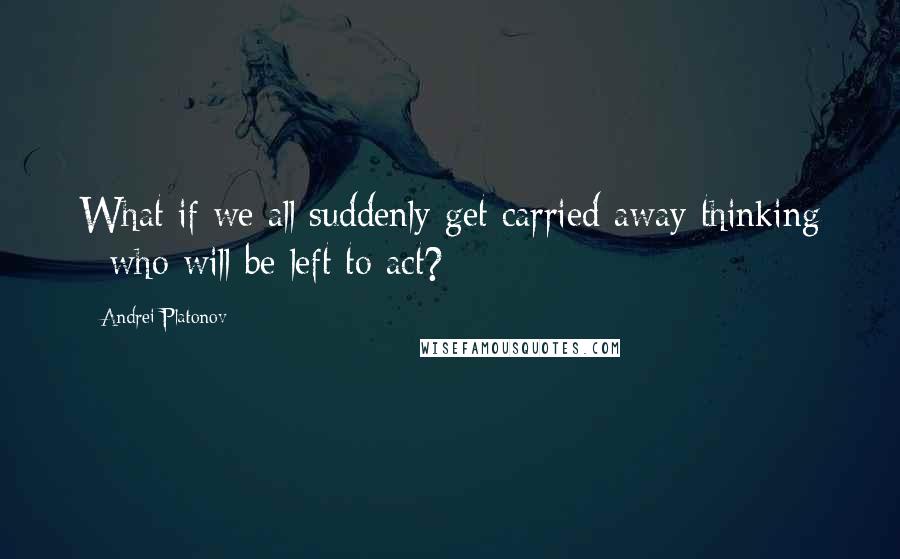 Andrei Platonov Quotes: What if we all suddenly get carried away thinking - who will be left to act?