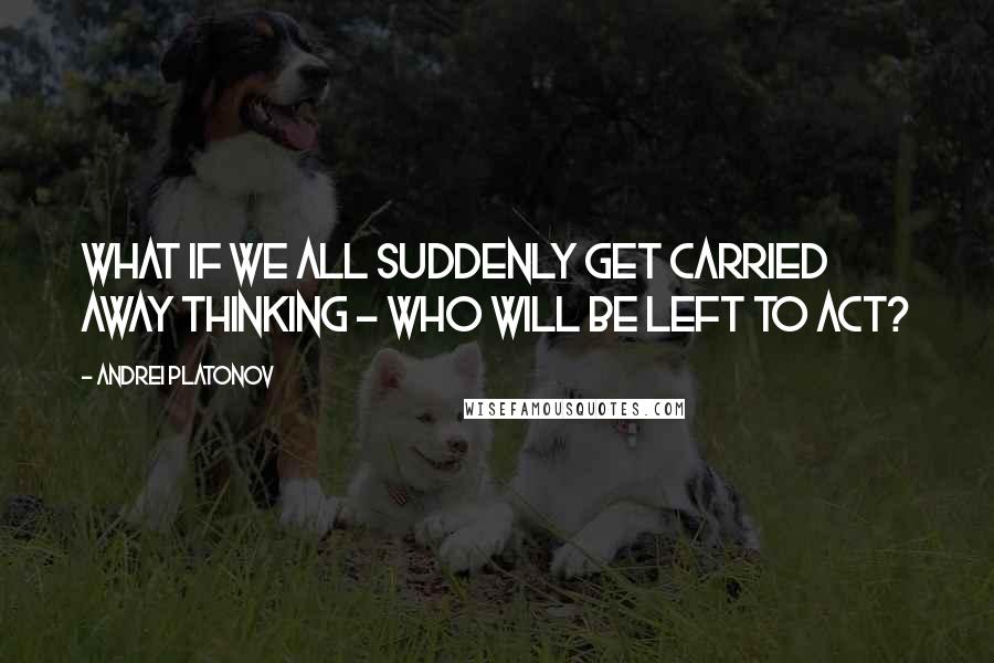 Andrei Platonov Quotes: What if we all suddenly get carried away thinking - who will be left to act?