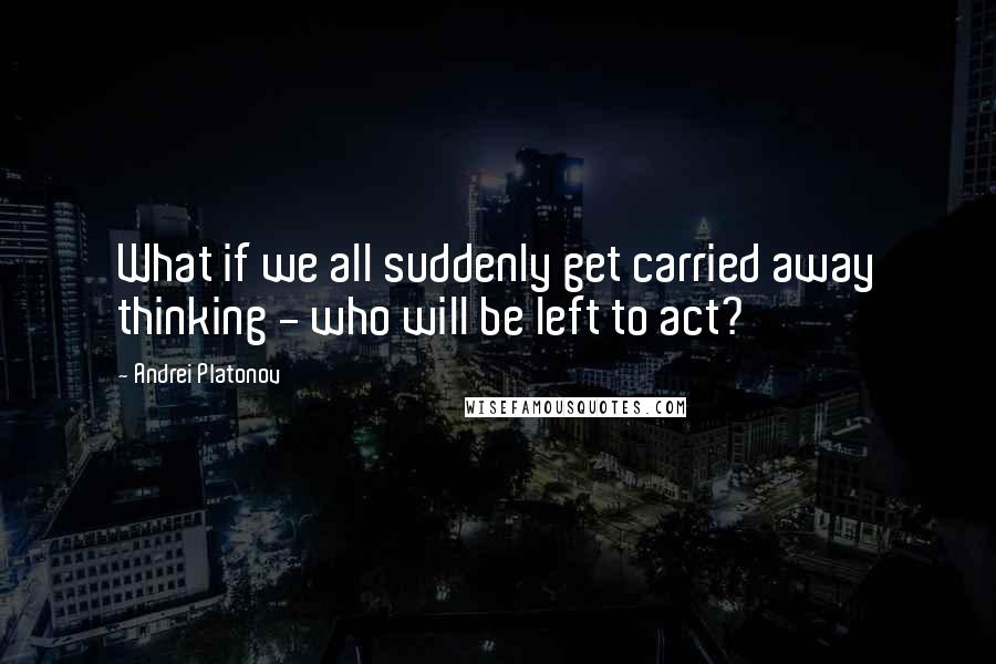 Andrei Platonov Quotes: What if we all suddenly get carried away thinking - who will be left to act?