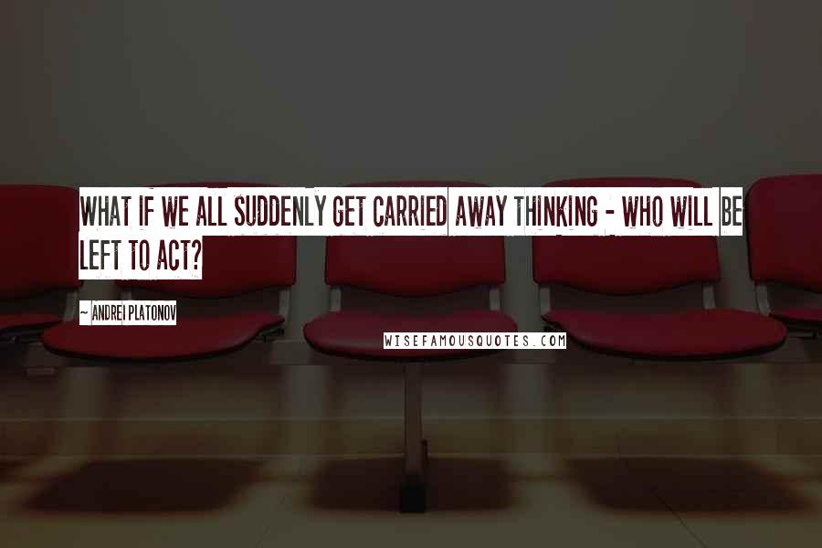 Andrei Platonov Quotes: What if we all suddenly get carried away thinking - who will be left to act?