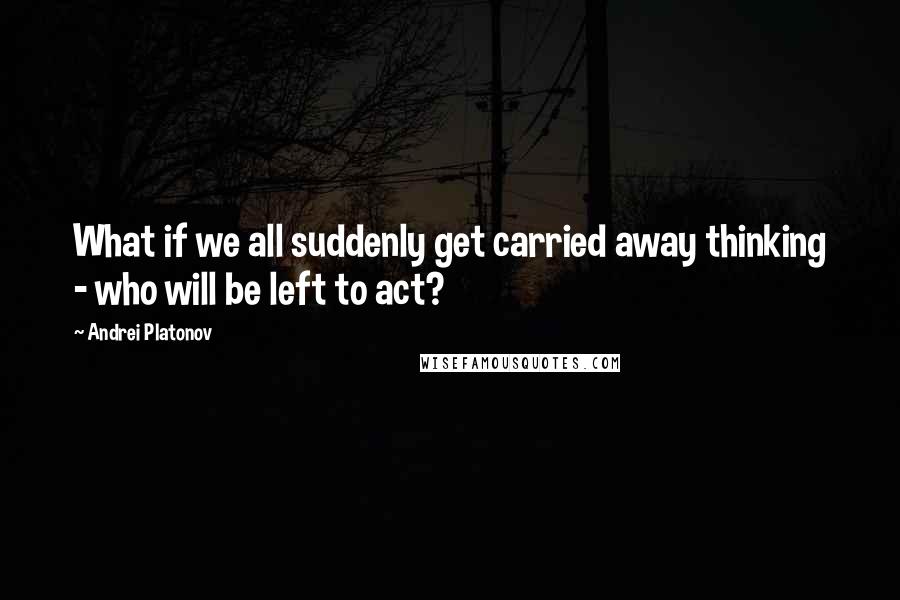 Andrei Platonov Quotes: What if we all suddenly get carried away thinking - who will be left to act?