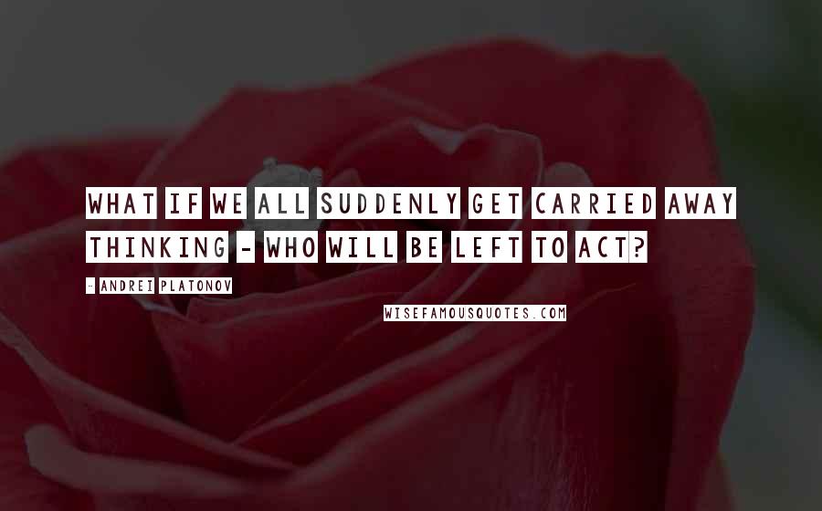 Andrei Platonov Quotes: What if we all suddenly get carried away thinking - who will be left to act?