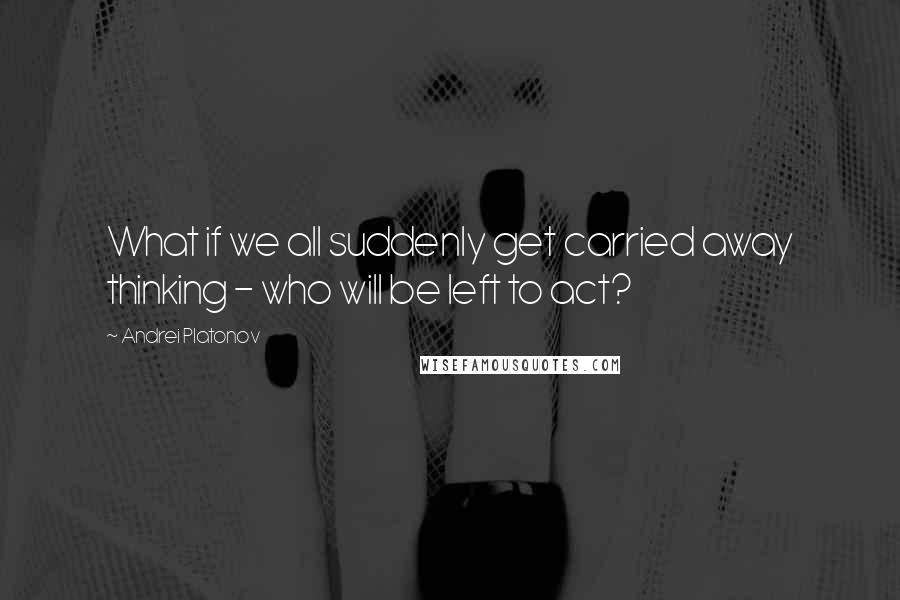 Andrei Platonov Quotes: What if we all suddenly get carried away thinking - who will be left to act?