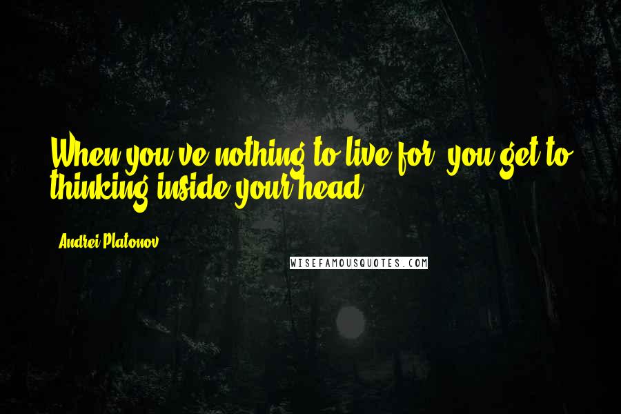 Andrei Platonov Quotes: When you've nothing to live for, you get to thinking inside your head.