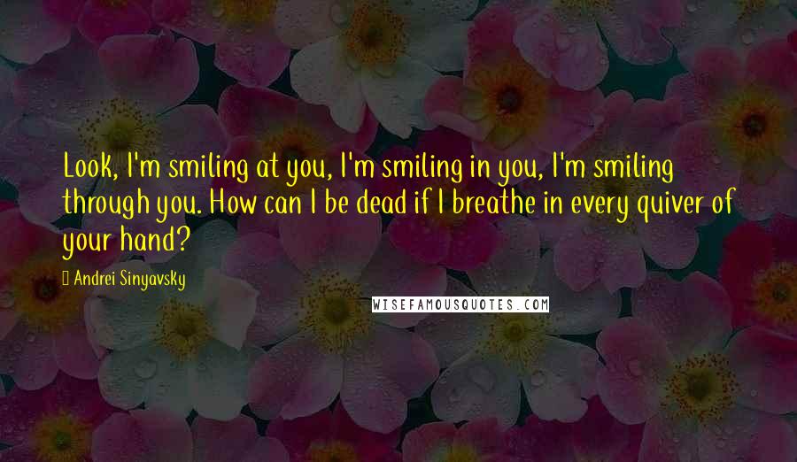 Andrei Sinyavsky Quotes: Look, I'm smiling at you, I'm smiling in you, I'm smiling through you. How can I be dead if I breathe in every quiver of your hand?