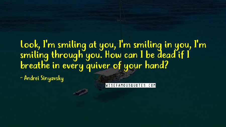 Andrei Sinyavsky Quotes: Look, I'm smiling at you, I'm smiling in you, I'm smiling through you. How can I be dead if I breathe in every quiver of your hand?