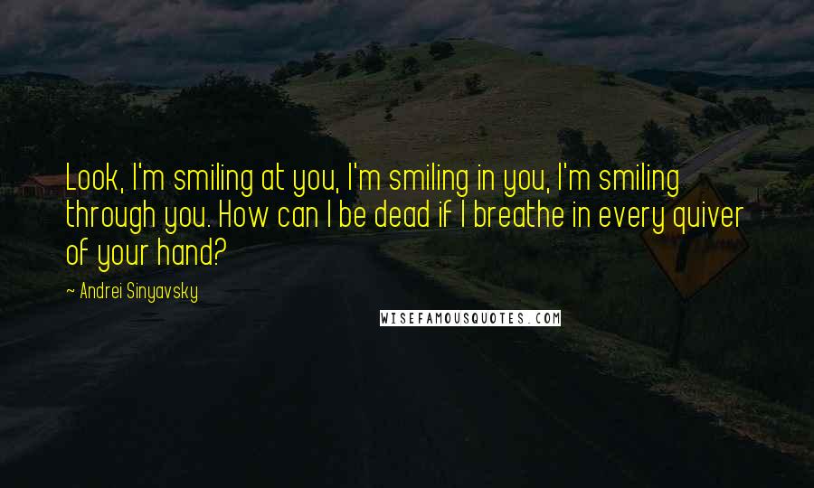 Andrei Sinyavsky Quotes: Look, I'm smiling at you, I'm smiling in you, I'm smiling through you. How can I be dead if I breathe in every quiver of your hand?