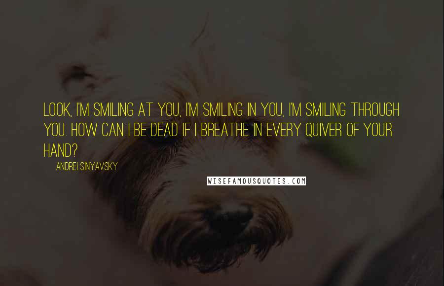 Andrei Sinyavsky Quotes: Look, I'm smiling at you, I'm smiling in you, I'm smiling through you. How can I be dead if I breathe in every quiver of your hand?