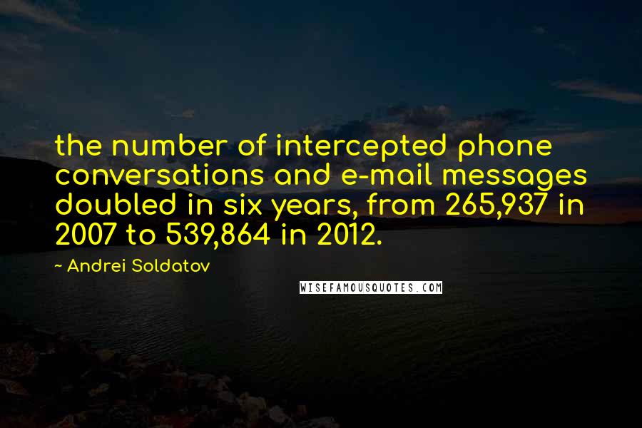 Andrei Soldatov Quotes: the number of intercepted phone conversations and e-mail messages doubled in six years, from 265,937 in 2007 to 539,864 in 2012.