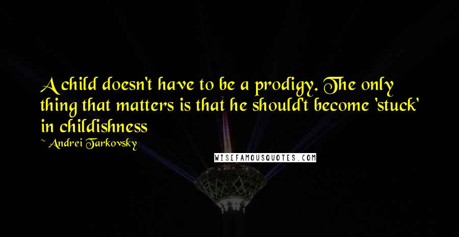 Andrei Tarkovsky Quotes: A child doesn't have to be a prodigy. The only thing that matters is that he should't become 'stuck' in childishness