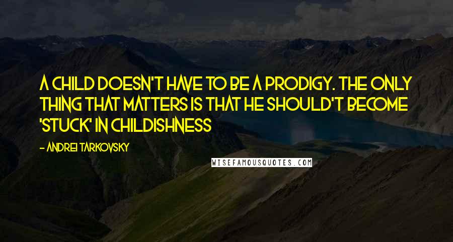 Andrei Tarkovsky Quotes: A child doesn't have to be a prodigy. The only thing that matters is that he should't become 'stuck' in childishness