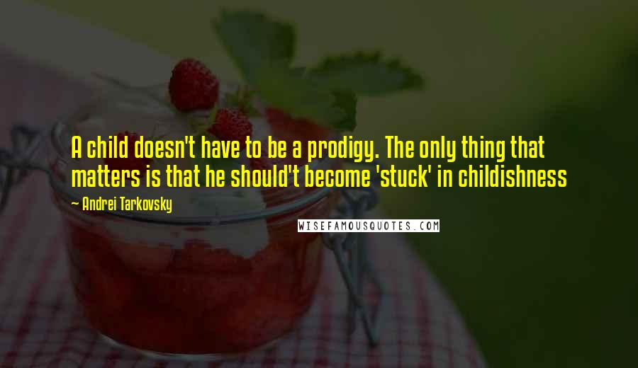 Andrei Tarkovsky Quotes: A child doesn't have to be a prodigy. The only thing that matters is that he should't become 'stuck' in childishness