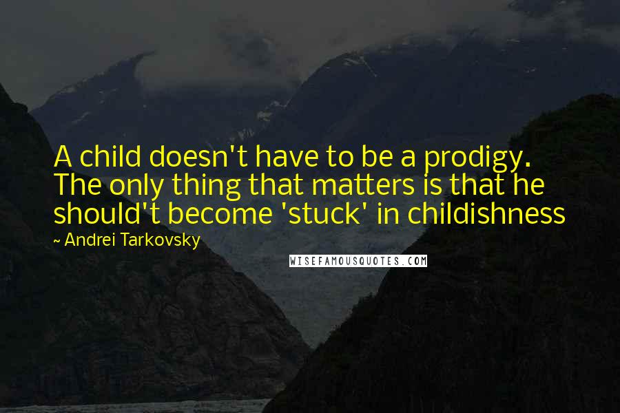 Andrei Tarkovsky Quotes: A child doesn't have to be a prodigy. The only thing that matters is that he should't become 'stuck' in childishness