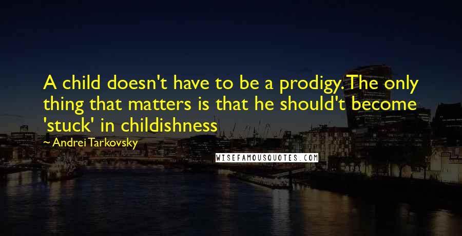 Andrei Tarkovsky Quotes: A child doesn't have to be a prodigy. The only thing that matters is that he should't become 'stuck' in childishness