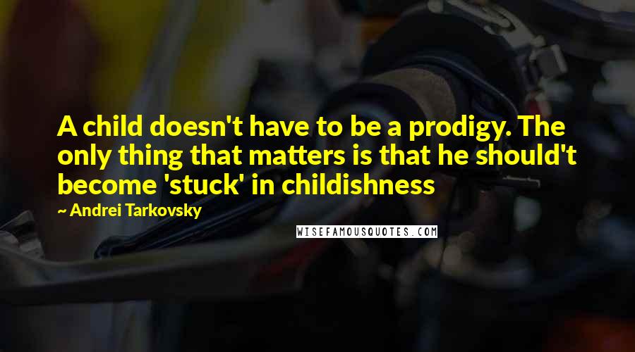 Andrei Tarkovsky Quotes: A child doesn't have to be a prodigy. The only thing that matters is that he should't become 'stuck' in childishness