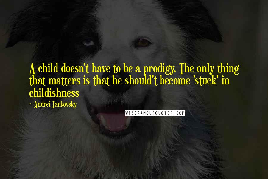 Andrei Tarkovsky Quotes: A child doesn't have to be a prodigy. The only thing that matters is that he should't become 'stuck' in childishness