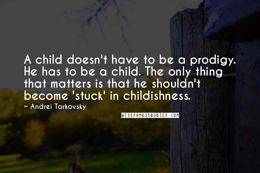 Andrei Tarkovsky Quotes: A child doesn't have to be a prodigy. He has to be a child. The only thing that matters is that he shouldn't become 'stuck' in childishness.