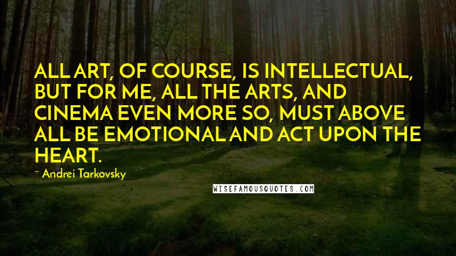 Andrei Tarkovsky Quotes: ALL ART, OF COURSE, IS INTELLECTUAL, BUT FOR ME, ALL THE ARTS, AND CINEMA EVEN MORE SO, MUST ABOVE ALL BE EMOTIONAL AND ACT UPON THE HEART.