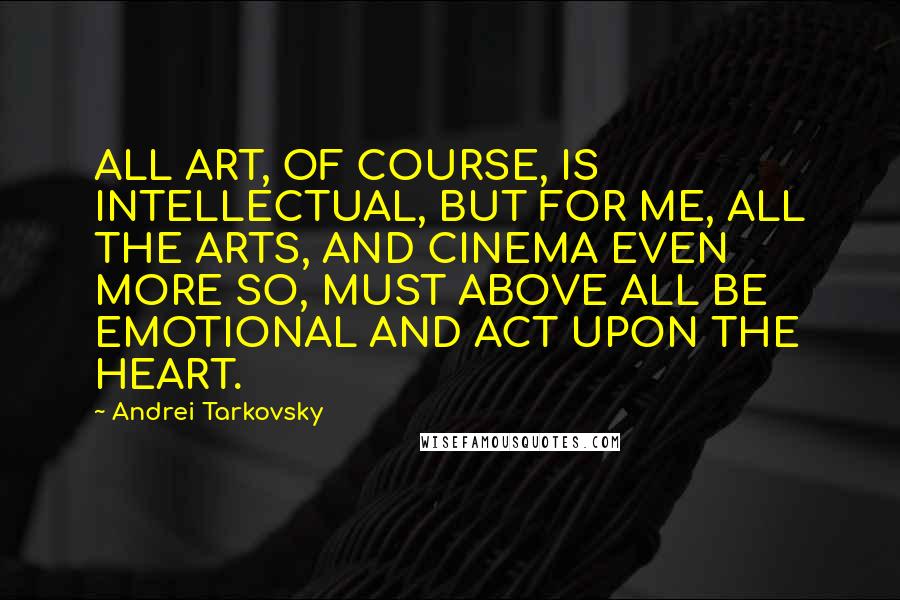 Andrei Tarkovsky Quotes: ALL ART, OF COURSE, IS INTELLECTUAL, BUT FOR ME, ALL THE ARTS, AND CINEMA EVEN MORE SO, MUST ABOVE ALL BE EMOTIONAL AND ACT UPON THE HEART.