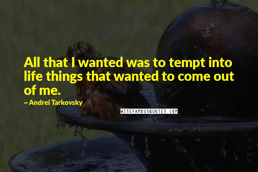 Andrei Tarkovsky Quotes: All that I wanted was to tempt into life things that wanted to come out of me.