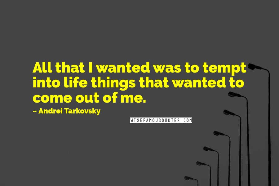 Andrei Tarkovsky Quotes: All that I wanted was to tempt into life things that wanted to come out of me.