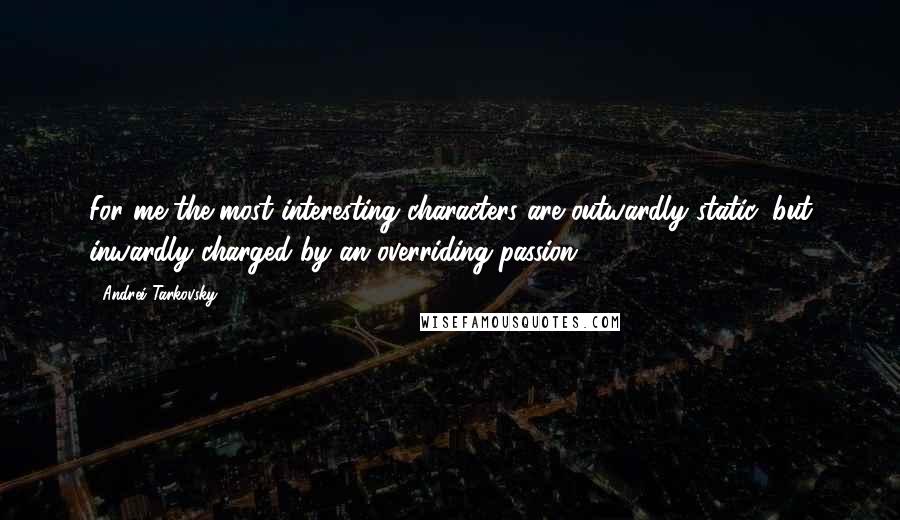 Andrei Tarkovsky Quotes: For me the most interesting characters are outwardly static, but inwardly charged by an overriding passion.