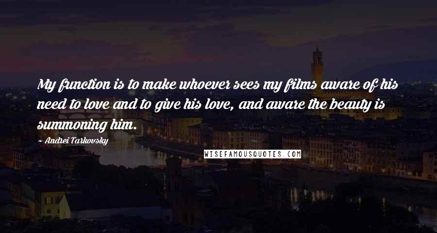 Andrei Tarkovsky Quotes: My function is to make whoever sees my films aware of his need to love and to give his love, and aware the beauty is summoning him.