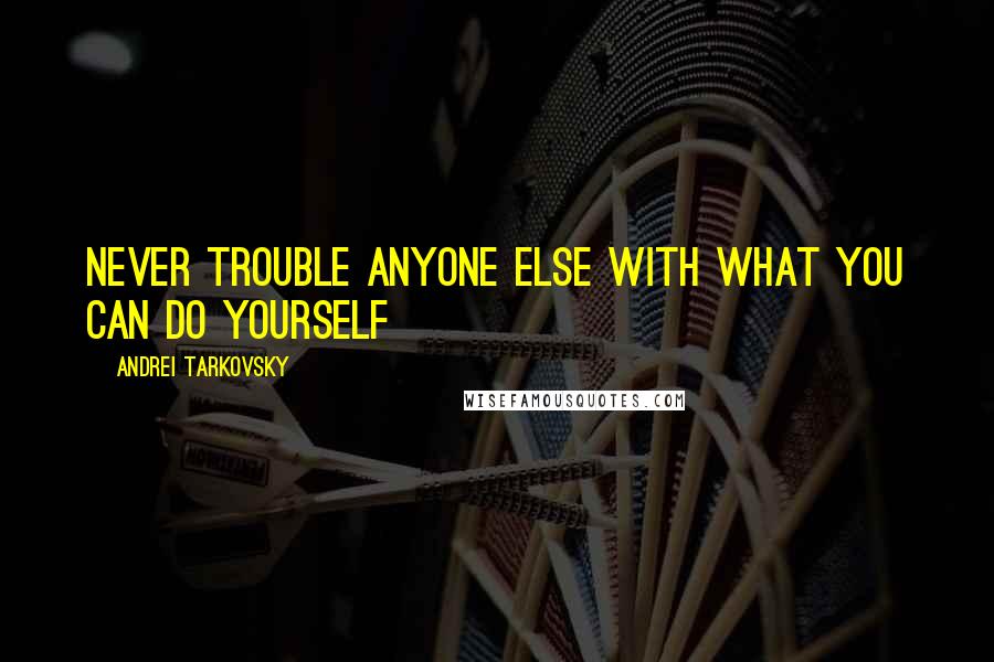 Andrei Tarkovsky Quotes: Never trouble anyone else with what you can do yourself