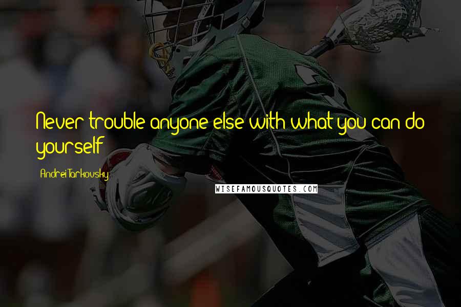 Andrei Tarkovsky Quotes: Never trouble anyone else with what you can do yourself