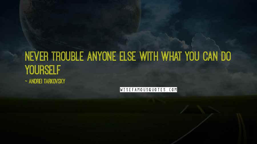 Andrei Tarkovsky Quotes: Never trouble anyone else with what you can do yourself