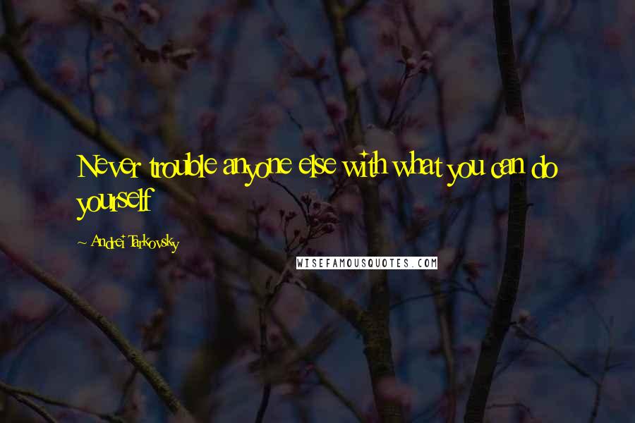 Andrei Tarkovsky Quotes: Never trouble anyone else with what you can do yourself