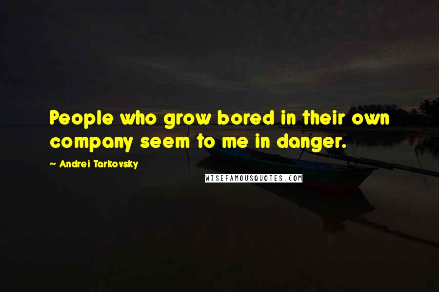 Andrei Tarkovsky Quotes: People who grow bored in their own company seem to me in danger.