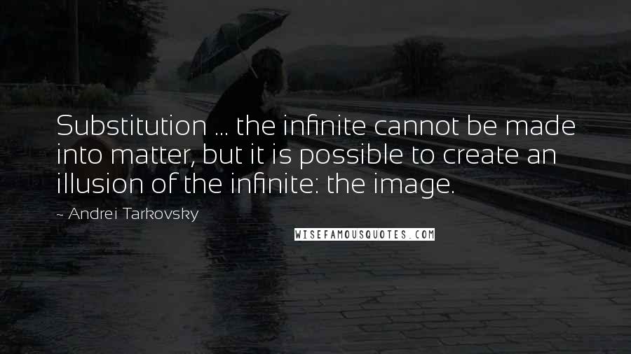 Andrei Tarkovsky Quotes: Substitution ... the infinite cannot be made into matter, but it is possible to create an illusion of the infinite: the image.