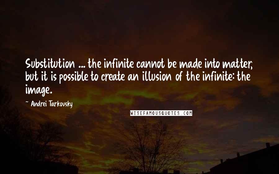 Andrei Tarkovsky Quotes: Substitution ... the infinite cannot be made into matter, but it is possible to create an illusion of the infinite: the image.