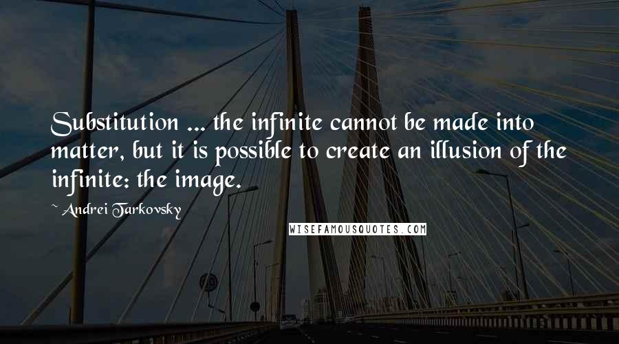 Andrei Tarkovsky Quotes: Substitution ... the infinite cannot be made into matter, but it is possible to create an illusion of the infinite: the image.