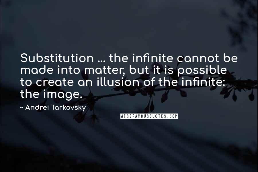 Andrei Tarkovsky Quotes: Substitution ... the infinite cannot be made into matter, but it is possible to create an illusion of the infinite: the image.